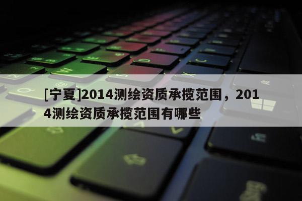 [宁夏]2014测绘资质承揽范围，2014测绘资质承揽范围有哪些