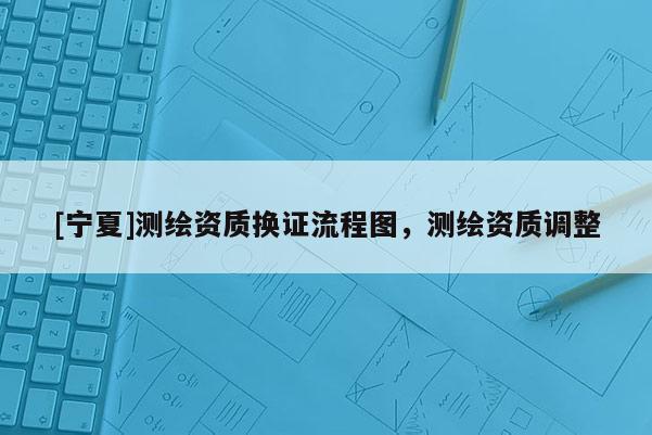 [宁夏]测绘资质换证流程图，测绘资质调整