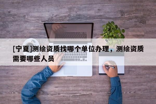 [宁夏]测绘资质找哪个单位办理，测绘资质需要哪些人员