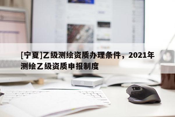 [宁夏]乙级测绘资质办理条件，2021年测绘乙级资质申报制度