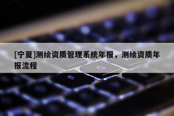 [宁夏]测绘资质管理系统年报，测绘资质年报流程