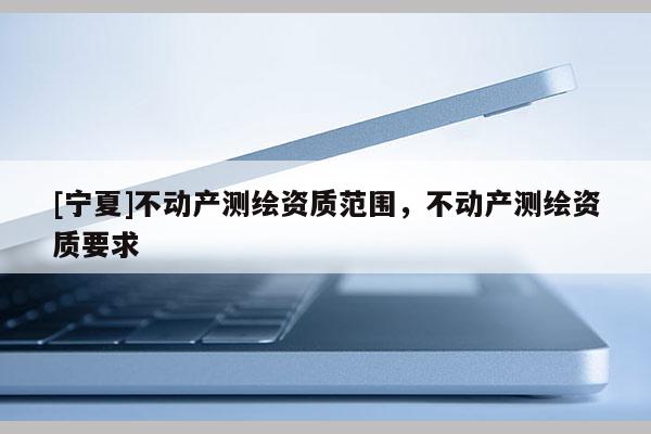 [宁夏]不动产测绘资质范围，不动产测绘资质要求