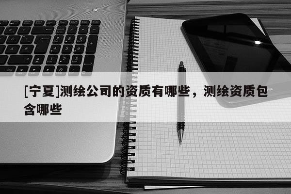 [宁夏]测绘公司的资质有哪些，测绘资质包含哪些