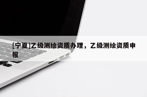 [宁夏]乙级测绘资质办理，乙级测绘资质申报