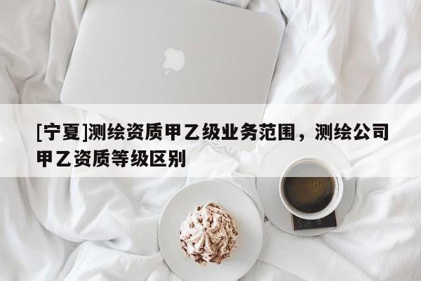 [宁夏]测绘资质甲乙级业务范围，测绘公司甲乙资质等级区别