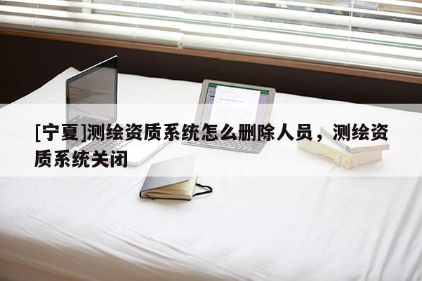 [宁夏]测绘资质系统怎么删除人员，测绘资质系统关闭