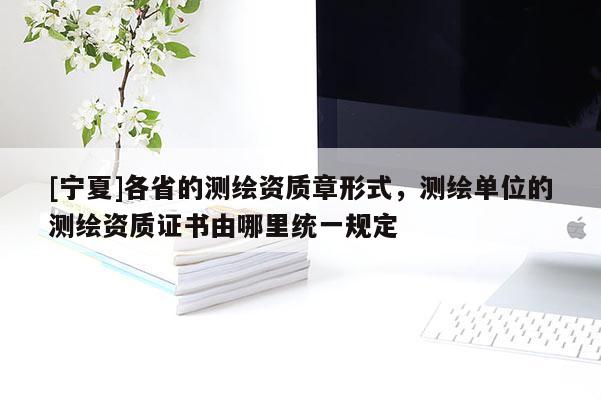 [宁夏]各省的测绘资质章形式，测绘单位的测绘资质证书由哪里统一规定