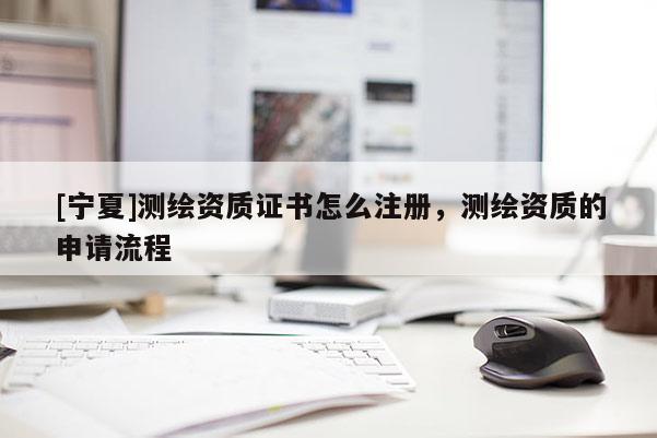 [宁夏]测绘资质证书怎么注册，测绘资质的申请流程