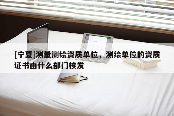 [宁夏]测量测绘资质单位，测绘单位的资质证书由什么部门核发