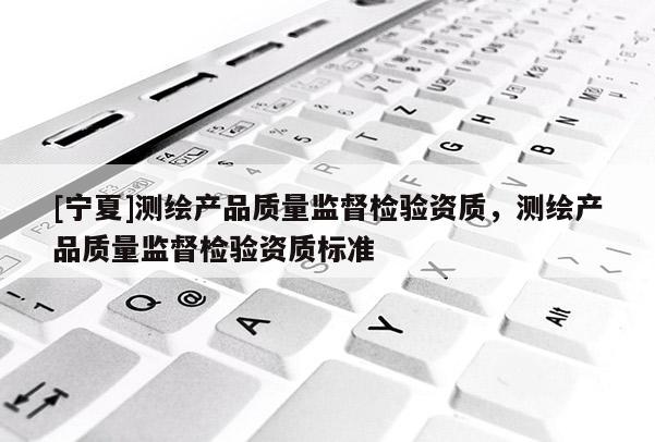 [宁夏]测绘产品质量监督检验资质，测绘产品质量监督检验资质标准