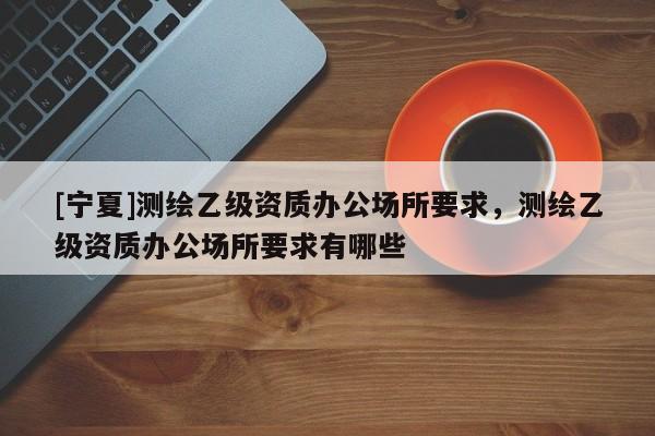 [宁夏]测绘乙级资质办公场所要求，测绘乙级资质办公场所要求有哪些