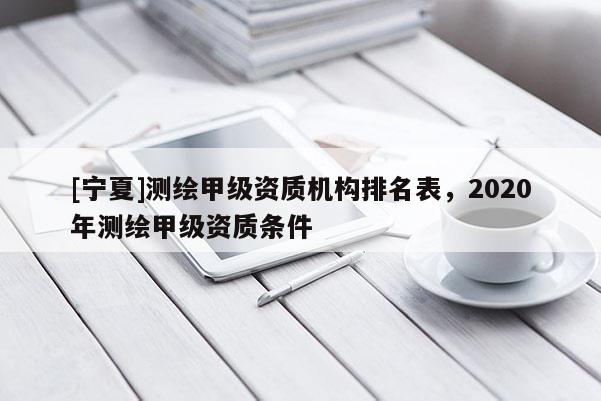 [宁夏]测绘甲级资质机构排名表，2020年测绘甲级资质条件
