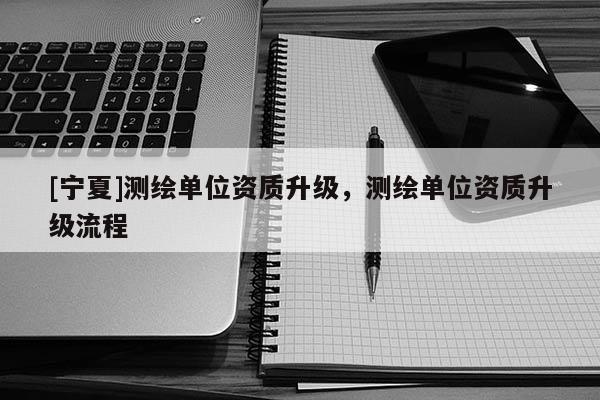 [宁夏]测绘单位资质升级，测绘单位资质升级流程