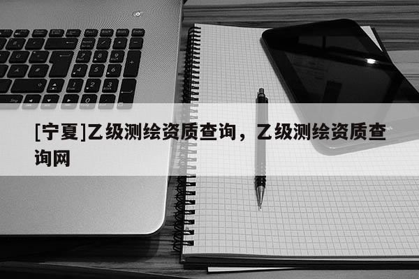 [宁夏]乙级测绘资质查询，乙级测绘资质查询网