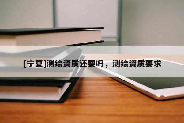 [宁夏]测绘资质还要吗，测绘资质要求