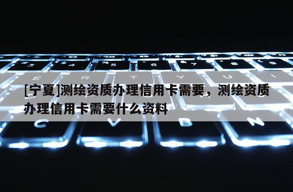 [宁夏]测绘资质办理信用卡需要，测绘资质办理信用卡需要什么资料