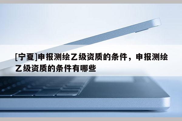 [宁夏]申报测绘乙级资质的条件，申报测绘乙级资质的条件有哪些