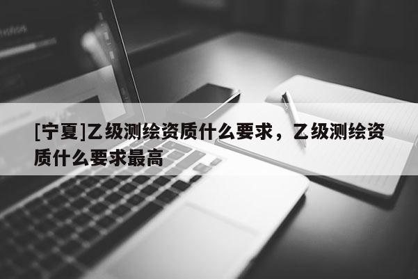 [宁夏]乙级测绘资质什么要求，乙级测绘资质什么要求最高