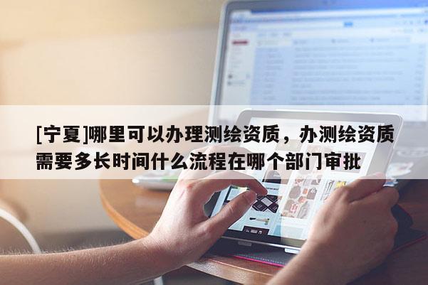 [宁夏]哪里可以办理测绘资质，办测绘资质需要多长时间什么流程在哪个部门审批
