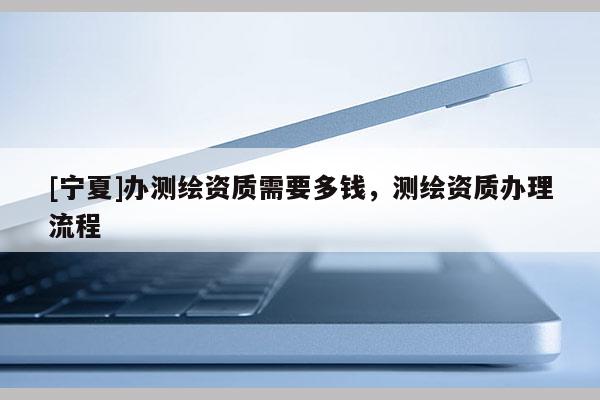 [宁夏]办测绘资质需要多钱，测绘资质办理流程
