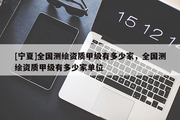 [宁夏]全国测绘资质甲级有多少家，全国测绘资质甲级有多少家单位