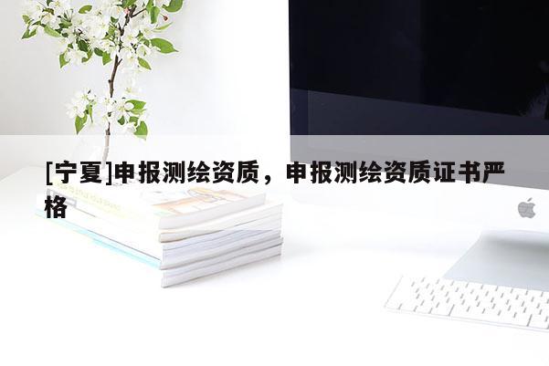 [宁夏]申报测绘资质，申报测绘资质证书严格
