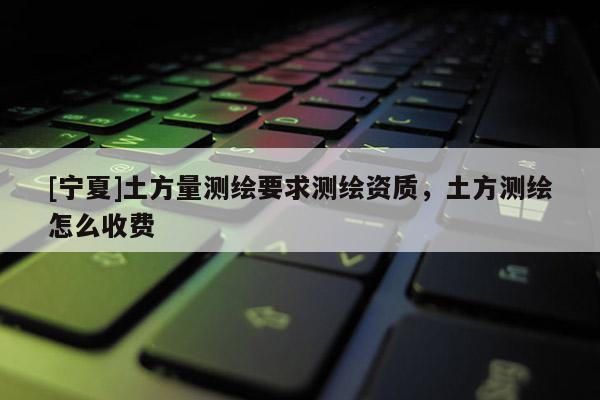 [宁夏]土方量测绘要求测绘资质，土方测绘怎么收费