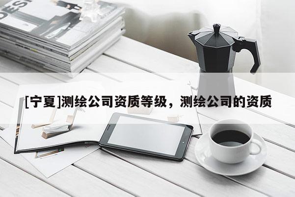 [宁夏]测绘公司资质等级，测绘公司的资质