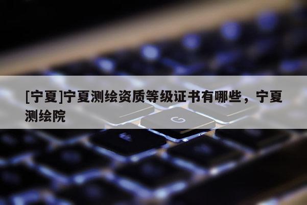 [宁夏]宁夏测绘资质等级证书有哪些，宁夏测绘院