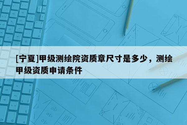[宁夏]甲级测绘院资质章尺寸是多少，测绘甲级资质申请条件
