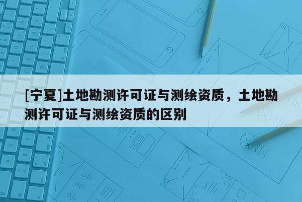 [宁夏]土地勘测许可证与测绘资质，土地勘测许可证与测绘资质的区别