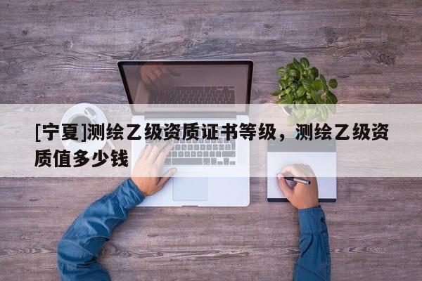 [宁夏]测绘乙级资质证书等级，测绘乙级资质值多少钱