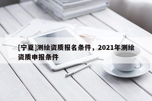[宁夏]测绘资质报名条件，2021年测绘资质申报条件
