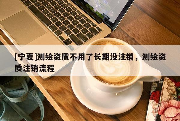 [宁夏]测绘资质不用了长期没注销，测绘资质注销流程