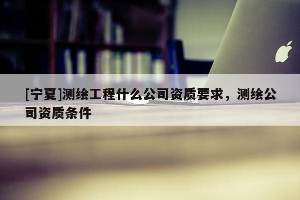 [宁夏]测绘工程什么公司资质要求，测绘公司资质条件