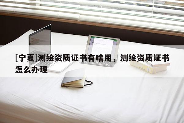 [宁夏]测绘资质证书有啥用，测绘资质证书怎么办理