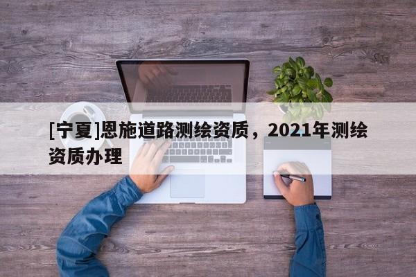 [宁夏]恩施道路测绘资质，2021年测绘资质办理