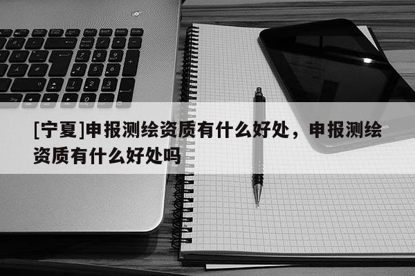 [宁夏]申报测绘资质有什么好处，申报测绘资质有什么好处吗