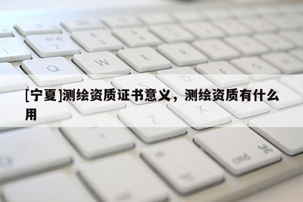 [宁夏]测绘资质证书意义，测绘资质有什么用