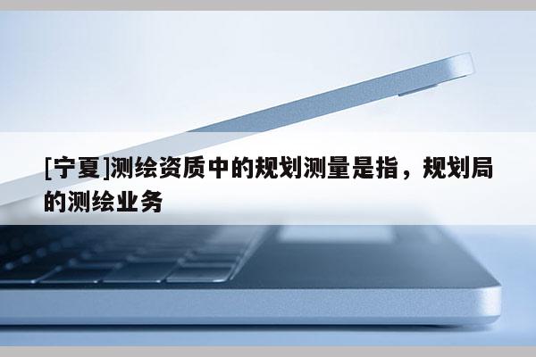 [宁夏]测绘资质中的规划测量是指，规划局的测绘业务