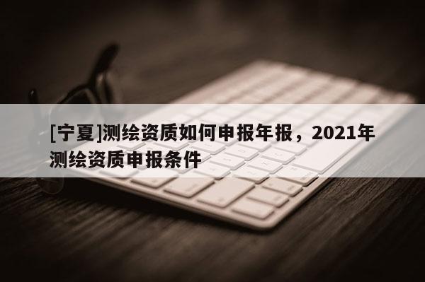 [宁夏]测绘资质如何申报年报，2021年测绘资质申报条件