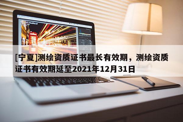 [宁夏]测绘资质证书最长有效期，测绘资质证书有效期延至2021年12月31日