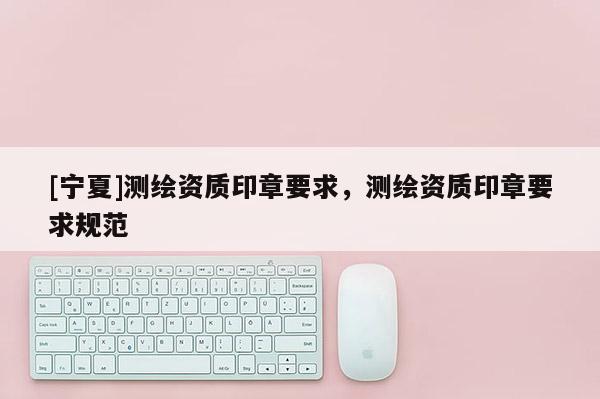 [宁夏]测绘资质印章要求，测绘资质印章要求规范