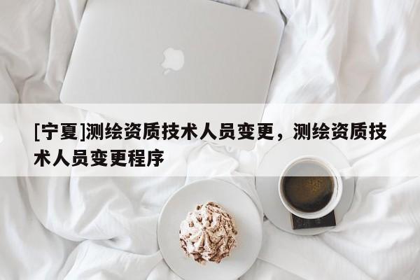 [宁夏]测绘资质技术人员变更，测绘资质技术人员变更程序