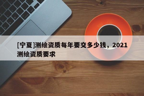 [宁夏]测绘资质每年要交多少钱，2021测绘资质要求