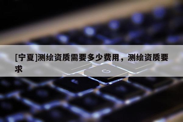 [宁夏]测绘资质需要多少费用，测绘资质要求