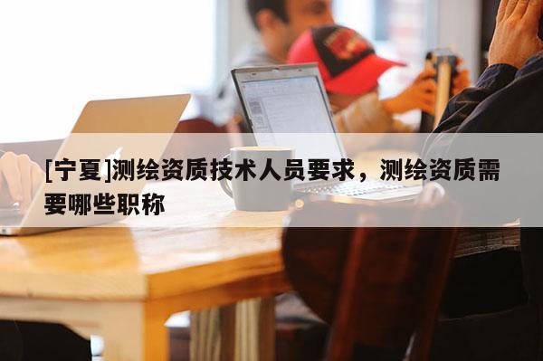 [宁夏]测绘资质技术人员要求，测绘资质需要哪些职称
