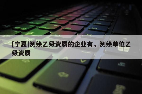 [宁夏]测绘乙级资质的企业有，测绘单位乙级资质