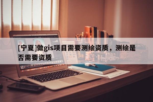 [宁夏]做gis项目需要测绘资质，测绘是否需要资质