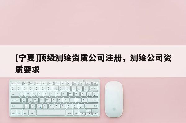 [宁夏]顶级测绘资质公司注册，测绘公司资质要求